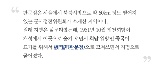 판문점은 서울에서 북북서방으로 약 60km 정도 떨어져 있는 군사정전위원회가 소재한 지역이다. 원래 지명을 널문리였는데, 1951년 10월 정전회담이 개성에서 이곳으로 옮겨 오면서 회담 일방인 중국어 표기를 위해서 板門店(판문점)으로 고쳐쓰면서 지명으로 굳어졌다.